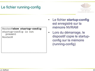 46
L.A. Steffenel
Le fichier running-config
• Le fichier startup-config
est enregistré sur la
mémoire NVRAM
• Lors du démarrage, le
dispositif copie le startup-
config sur la mémoire
(running-config)
 