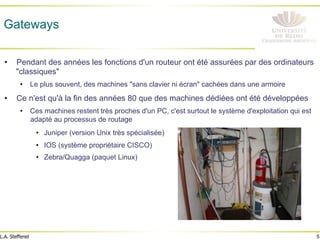 5
L.A. Steffenel
Gateways
• Pendant des années les fonctions d'un routeur ont été assurées par des ordinateurs
"classiques"
• Le plus souvent, des machines "sans clavier ni écran" cachées dans une armoire
• Ce n'est qu'à la fin des années 80 que des machines dédiées ont été développées
• Ces machines restent très proches d'un PC, c'est surtout le système d'exploitation qui est
adapté au processus de routage
• Juniper (version Unix très spécialisée)
• IOS (système propriétaire CISCO)
• Zebra/Quagga (paquet Linux)
 