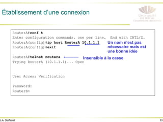 53
L.A. Steffenel
Établissement d’une connexion
RouterA#conf t
Enter configuration commands, one per line. End with CNTL/Z.
RouterA(config)#ip host RouterA 10.1.1.1
RouterA(config)#exit
RouterA#telnet routera
Trying RouterA (10.1.1.1)... Open
User Access Verification
Password:
RouterB>
Un nom n’est pas
nécessaire mais est
une bonne idée
Insensible à la casse
 