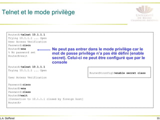 55
L.A. Steffenel
Telnet et le mode privilège
RouterA>telnet 10.1.1.1
Trying 10.1.1.1 ... Open
User Access Verification
Password:cisco
RouterB>ena
% No password set
RouterB>exit
RouterA>telnet 10.1.1.1
Trying 10.1.1.1 ... Open
User Access Verification
Password:cisco
RouterB>ena
Password:class
RouterB#exit
[Connection to 10.1.1.1 closed by foreign host]
RouterA>
Ne peut pas entrer dans le mode privilège car le
mot de passe privilège n’a pas été défini (enable
secret). Celui-ci ne peut être configuré que par le
console
RouterB(config)#enable secret class
 