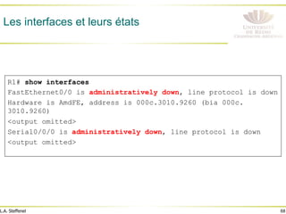 68
L.A. Steffenel
Les interfaces et leurs états
R1# show interfaces
FastEthernet0/0 is administratively down, line protocol is down
Hardware is AmdFE, address is 000c.3010.9260 (bia 000c.
3010.9260)
<output omitted>
Serial0/0/0 is administratively down, line protocol is down
<output omitted>
 
