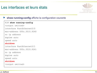 70
L.A. Steffenel
Les interfaces et leurs états
" show running-config affiche la configuration courante
R1# show running-config
<output omitted>
interface FastEthernet0/0
mac-address 000c.3010.9260
no ip address
duplex auto
speed auto
shutdown
interface FastEthernet0/1
mac-address 000c.3010.9261
no ip address
duplex auto
speed auto
shutdown
<output omitted>
 