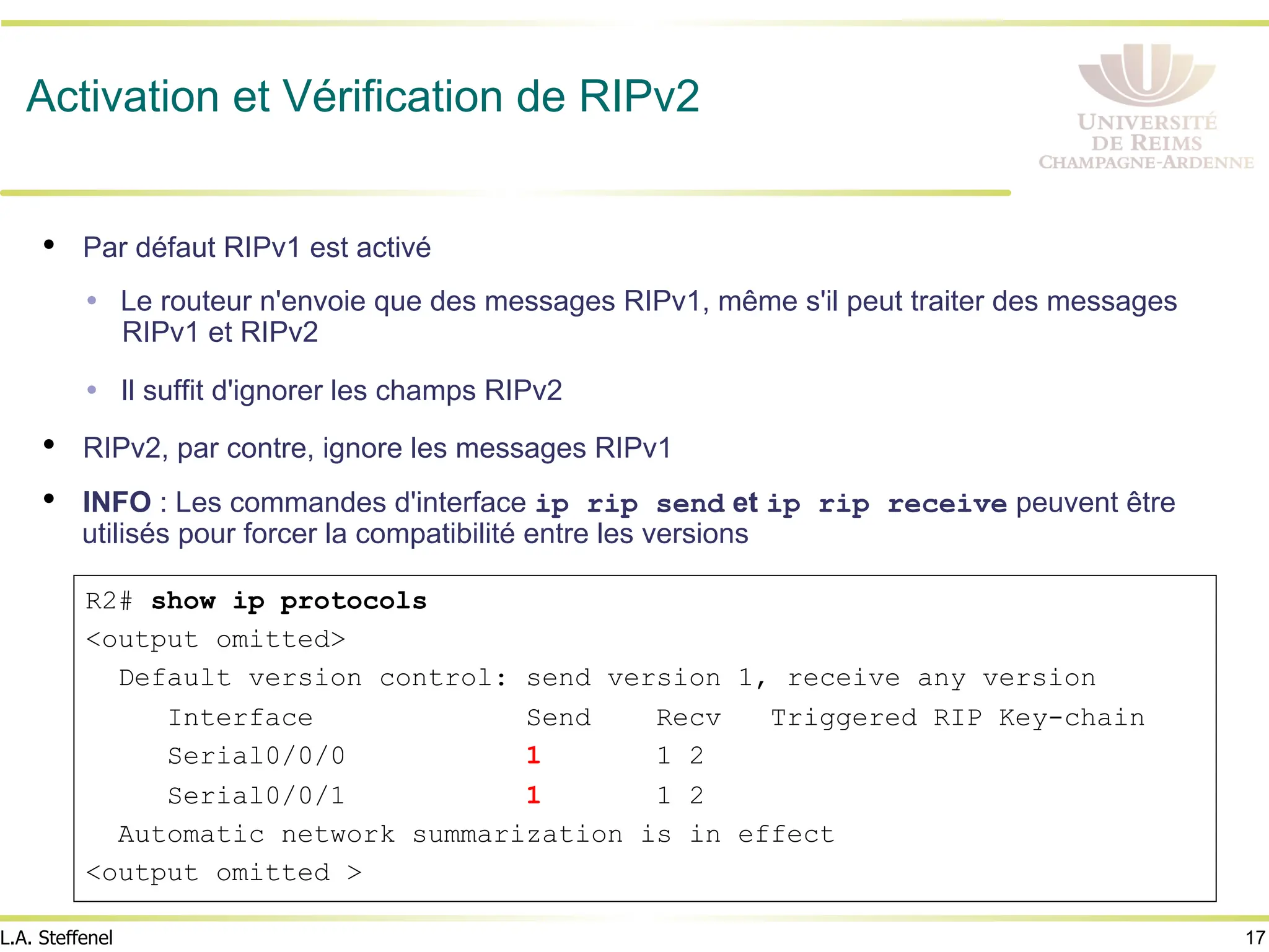 17
L.A. Steffenel
Activation et Vérification de RIPv2
• Par défaut RIPv1 est activé
Ÿ Le routeur n'envoie que des messages RIPv1, même s'il peut traiter des messages
RIPv1 et RIPv2
Ÿ Il suffit d'ignorer les champs RIPv2
• RIPv2, par contre, ignore les messages RIPv1
• INFO : Les commandes d'interface ip rip send et ip rip receive peuvent être
utilisés pour forcer la compatibilité entre les versions
R2# show ip protocols
<output omitted>
Default version control: send version 1, receive any version
Interface Send Recv Triggered RIP Key-chain
Serial0/0/0 1 1 2
Serial0/0/1 1 1 2
Automatic network summarization is in effect
<output omitted >
 