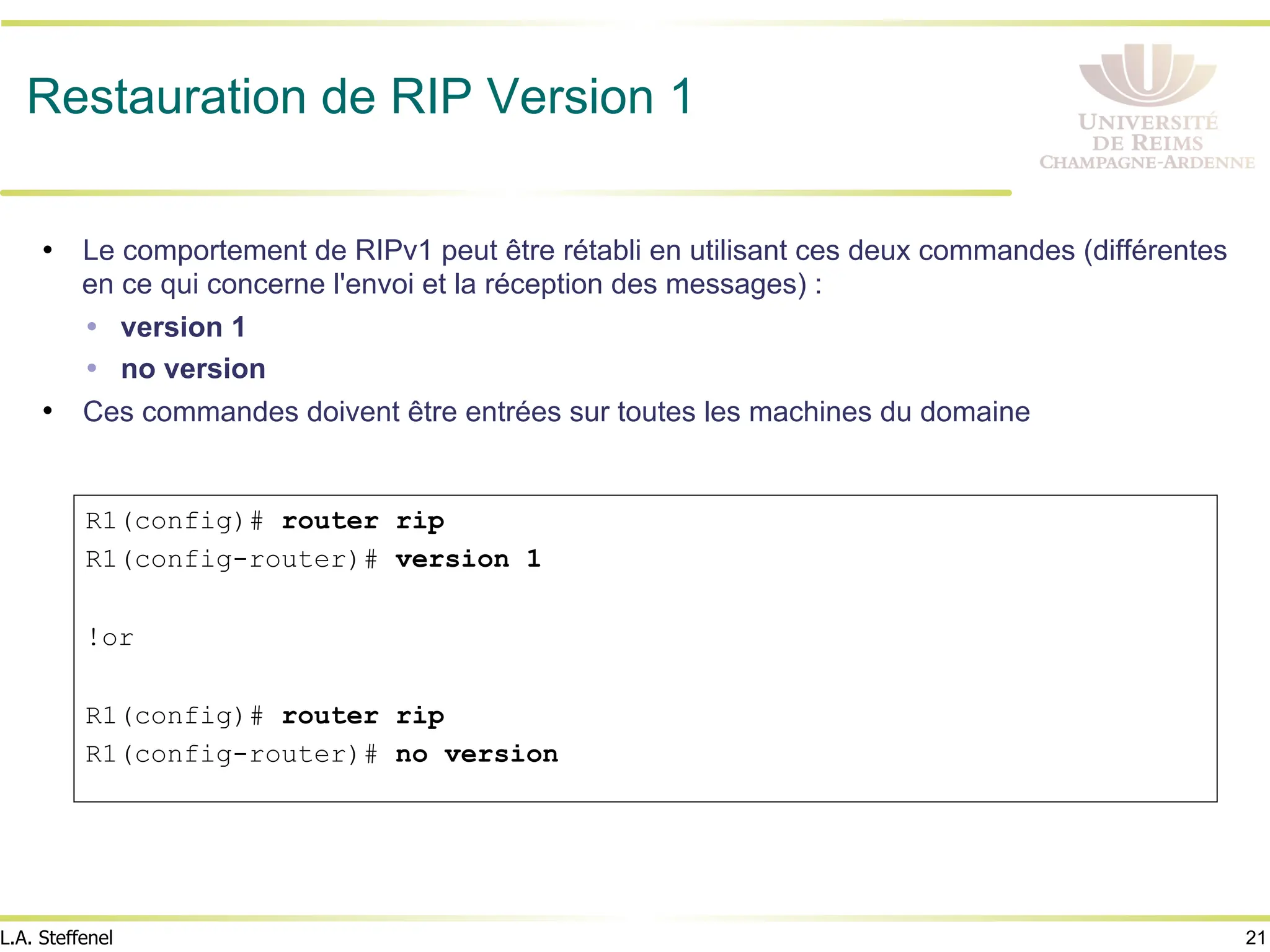 21
L.A. Steffenel
Restauration de RIP Version 1
• Le comportement de RIPv1 peut être rétabli en utilisant ces deux commandes (différentes
en ce qui concerne l'envoi et la réception des messages) :
Ÿ version 1
Ÿ no version
• Ces commandes doivent être entrées sur toutes les machines du domaine
R1(config)# router rip
R1(config-router)# version 1
!or
R1(config)# router rip
R1(config-router)# no version
 
