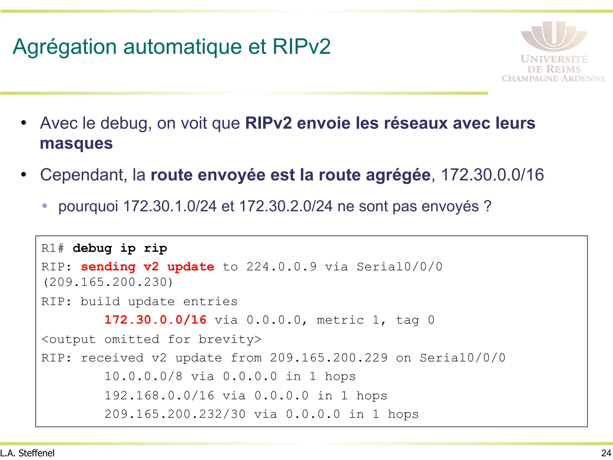 24
L.A. Steffenel
Agrégation automatique et RIPv2
• Avec le debug, on voit que RIPv2 envoie les réseaux avec leurs
masques
• Cependant, la route envoyée est la route agrégée, 172.30.0.0/16
Ÿ pourquoi 172.30.1.0/24 et 172.30.2.0/24 ne sont pas envoyés ?
R1# debug ip rip
RIP: sending v2 update to 224.0.0.9 via Serial0/0/0
(209.165.200.230)
RIP: build update entries
172.30.0.0/16 via 0.0.0.0, metric 1, tag 0
<output omitted for brevity>
RIP: received v2 update from 209.165.200.229 on Serial0/0/0
10.0.0.0/8 via 0.0.0.0 in 1 hops
192.168.0.0/16 via 0.0.0.0 in 1 hops
209.165.200.232/30 via 0.0.0.0 in 1 hops
 