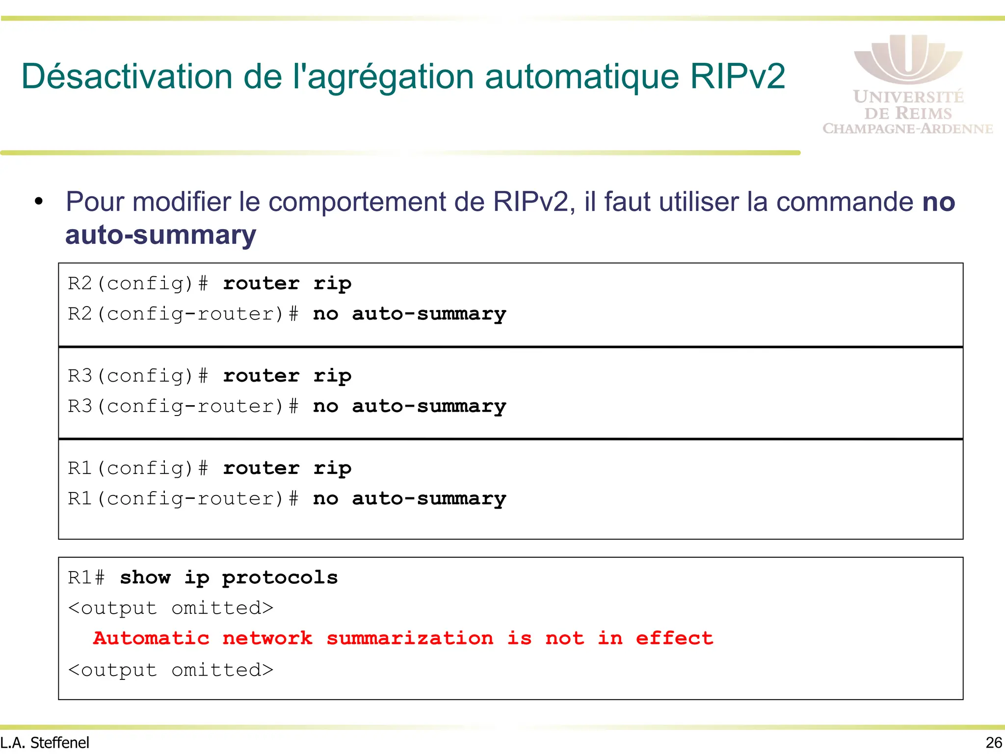 26
L.A. Steffenel
Désactivation de l'agrégation automatique RIPv2
• Pour modifier le comportement de RIPv2, il faut utiliser la commande no
auto-summary
R2(config)# router rip
R2(config-router)# no auto-summary
R3(config)# router rip
R3(config-router)# no auto-summary
R1(config)# router rip
R1(config-router)# no auto-summary
R1# show ip protocols
<output omitted>
Automatic network summarization is not in effect
<output omitted>
 