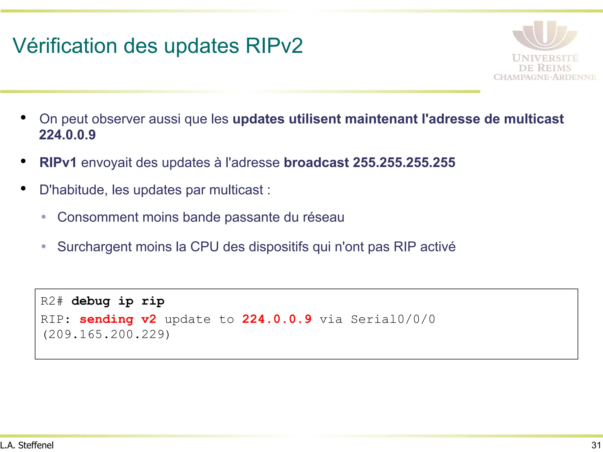 31
L.A. Steffenel
Vérification des updates RIPv2
• On peut observer aussi que les updates utilisent maintenant l'adresse de multicast
224.0.0.9
• RIPv1 envoyait des updates à l'adresse broadcast 255.255.255.255
• D'habitude, les updates par multicast :
Ÿ Consomment moins bande passante du réseau
Ÿ Surchargent moins la CPU des dispositifs qui n'ont pas RIP activé
R2# debug ip rip
RIP: sending v2 update to 224.0.0.9 via Serial0/0/0
(209.165.200.229)
 
