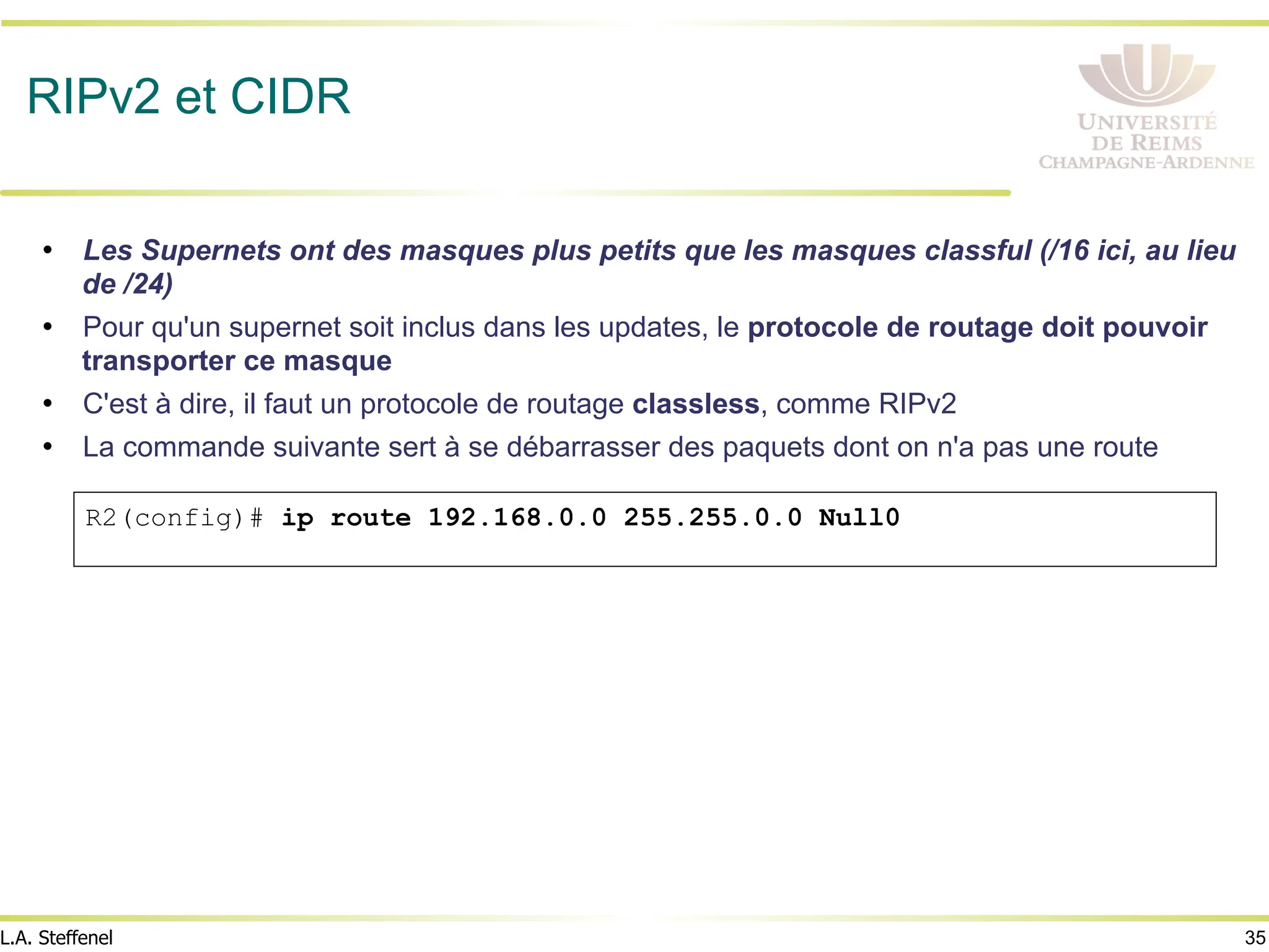 35
L.A. Steffenel
RIPv2 et CIDR
• Les Supernets ont des masques plus petits que les masques classful (/16 ici, au lieu
de /24)
• Pour qu'un supernet soit inclus dans les updates, le protocole de routage doit pouvoir
transporter ce masque
• C'est à dire, il faut un protocole de routage classless, comme RIPv2
• La commande suivante sert à se débarrasser des paquets dont on n'a pas une route
R2(config)# ip route 192.168.0.0 255.255.0.0 Null0
 