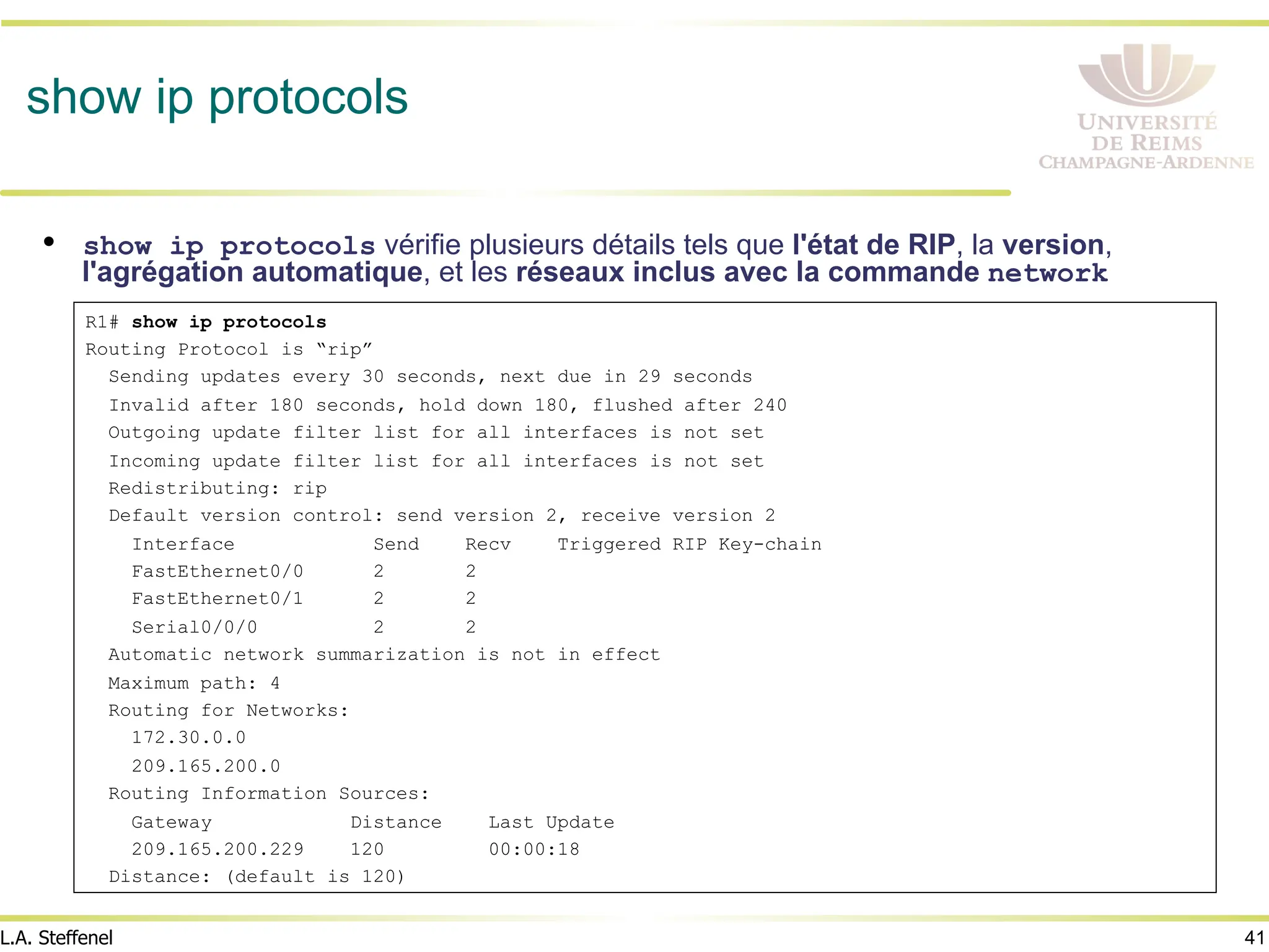 41
L.A. Steffenel
show ip protocols
• show ip protocols vérifie plusieurs détails tels que l'état de RIP, la version,
l'agrégation automatique, et les réseaux inclus avec la commande network
R1# show ip protocols
Routing Protocol is “rip”
Sending updates every 30 seconds, next due in 29 seconds
Invalid after 180 seconds, hold down 180, flushed after 240
Outgoing update filter list for all interfaces is not set
Incoming update filter list for all interfaces is not set
Redistributing: rip
Default version control: send version 2, receive version 2
Interface Send Recv Triggered RIP Key-chain
FastEthernet0/0 2 2
FastEthernet0/1 2 2
Serial0/0/0 2 2
Automatic network summarization is not in effect
Maximum path: 4
Routing for Networks:
172.30.0.0
209.165.200.0
Routing Information Sources:
Gateway Distance Last Update
209.165.200.229 120 00:00:18
Distance: (default is 120)
 
