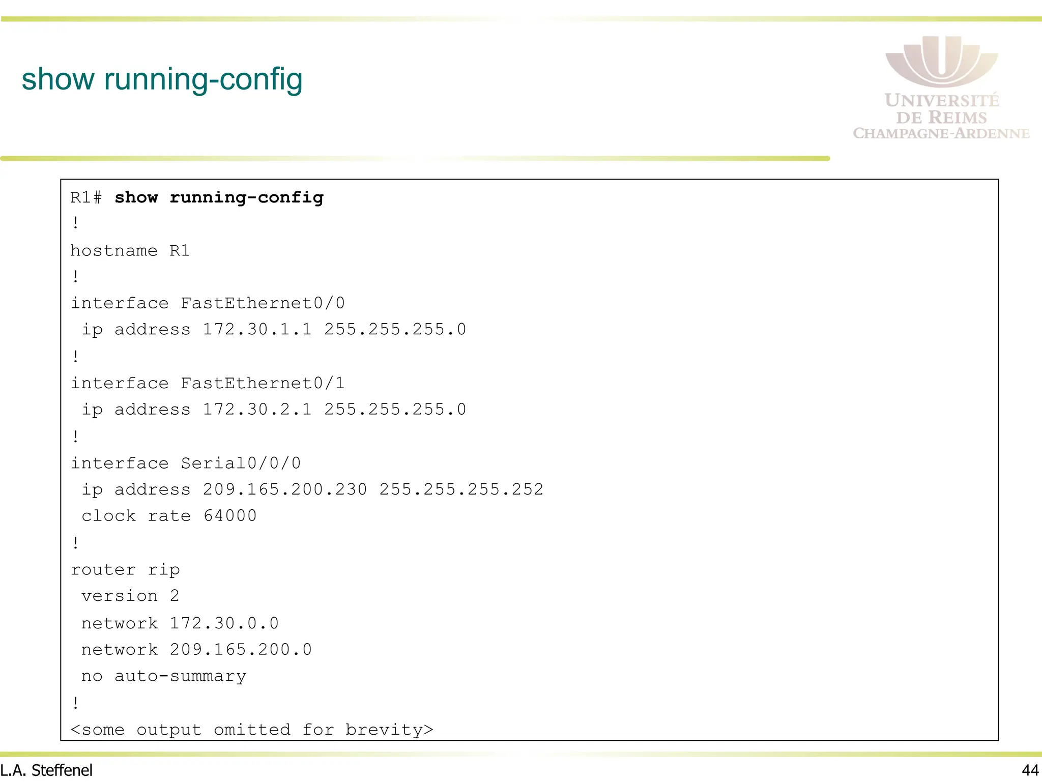 44
L.A. Steffenel
show running-config
R1# show running-config
!
hostname R1
!
interface FastEthernet0/0
ip address 172.30.1.1 255.255.255.0
!
interface FastEthernet0/1
ip address 172.30.2.1 255.255.255.0
!
interface Serial0/0/0
ip address 209.165.200.230 255.255.255.252
clock rate 64000
!
router rip
version 2
network 172.30.0.0
network 209.165.200.0
no auto-summary
!
<some output omitted for brevity>
 