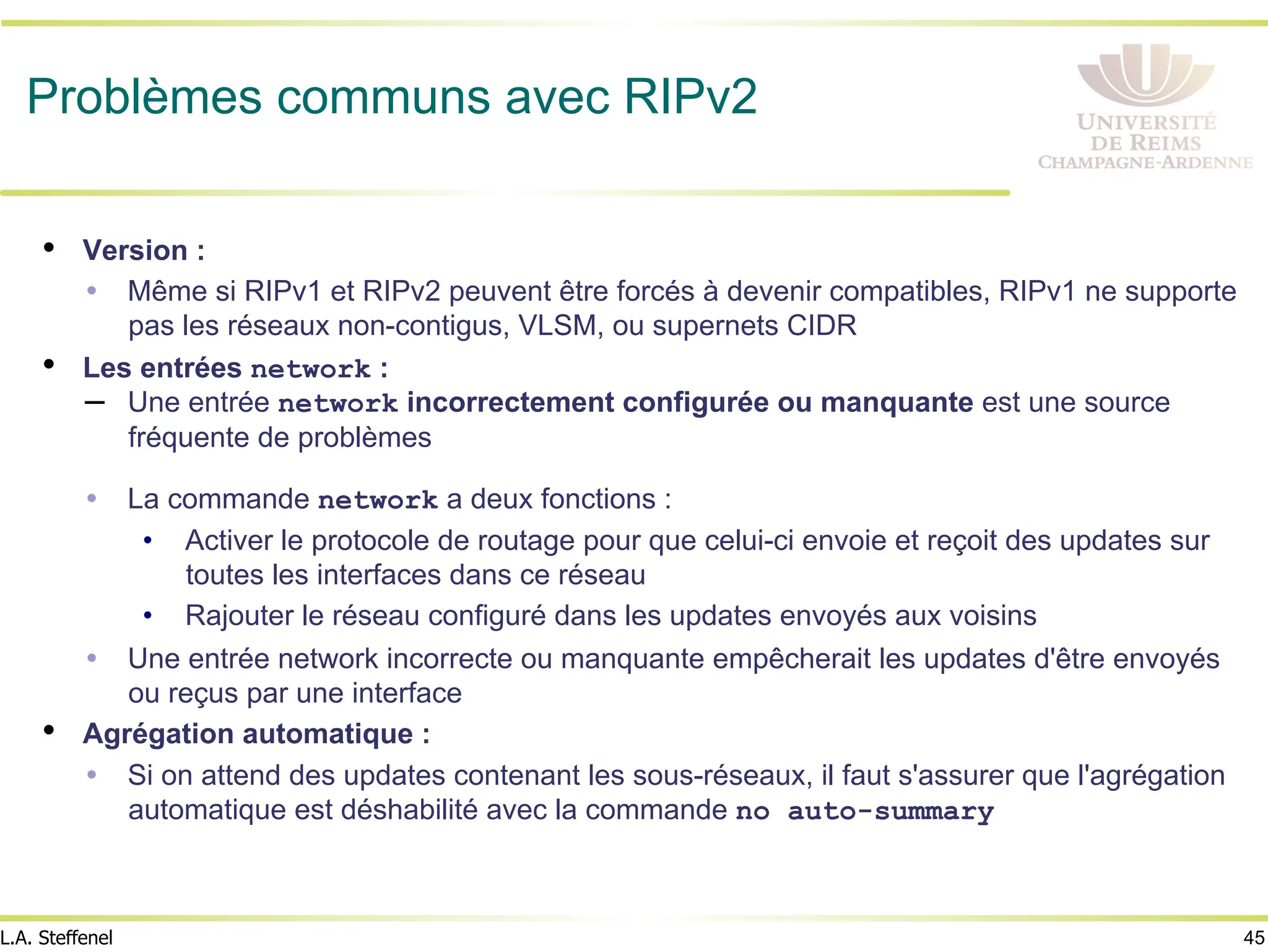 45
L.A. Steffenel
Problèmes communs avec RIPv2
• Version :
Ÿ Même si RIPv1 et RIPv2 peuvent être forcés à devenir compatibles, RIPv1 ne supporte
pas les réseaux non-contigus, VLSM, ou supernets CIDR
• Les entrées network :
– Une entrée network incorrectement configurée ou manquante est une source
fréquente de problèmes
Ÿ La commande network a deux fonctions :
• Activer le protocole de routage pour que celui-ci envoie et reçoit des updates sur
toutes les interfaces dans ce réseau
• Rajouter le réseau configuré dans les updates envoyés aux voisins
Ÿ Une entrée network incorrecte ou manquante empêcherait les updates d'être envoyés
ou reçus par une interface
• Agrégation automatique :
Ÿ Si on attend des updates contenant les sous-réseaux, il faut s'assurer que l'agrégation
automatique est déshabilité avec la commande no auto-summary
 