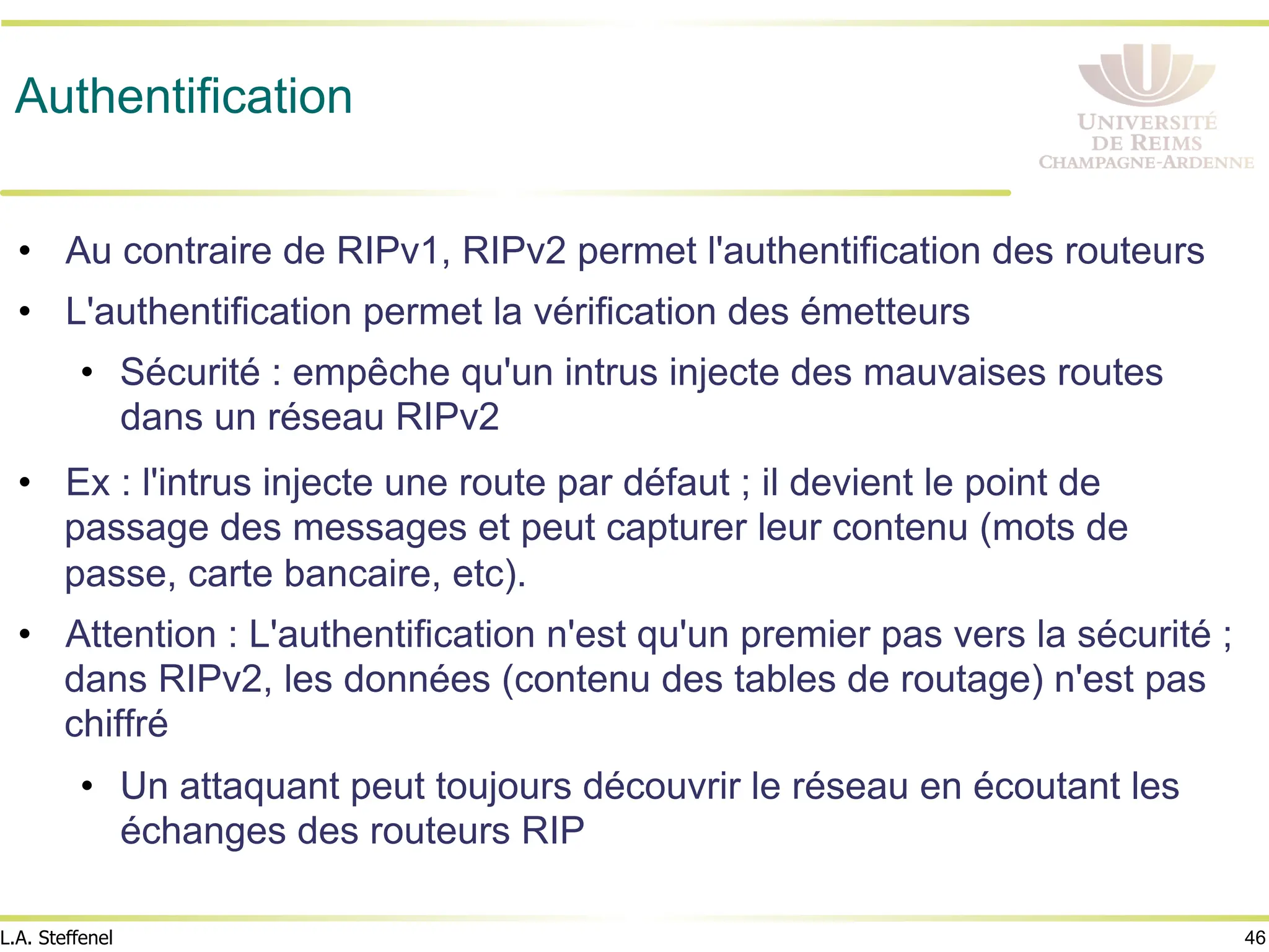 46
L.A. Steffenel
Authentification
• Au contraire de RIPv1, RIPv2 permet l'authentification des routeurs
• L'authentification permet la vérification des émetteurs
• Sécurité : empêche qu'un intrus injecte des mauvaises routes
dans un réseau RIPv2
• Ex : l'intrus injecte une route par défaut ; il devient le point de
passage des messages et peut capturer leur contenu (mots de
passe, carte bancaire, etc).
• Attention : L'authentification n'est qu'un premier pas vers la sécurité ;
dans RIPv2, les données (contenu des tables de routage) n'est pas
chiffré
• Un attaquant peut toujours découvrir le réseau en écoutant les
échanges des routeurs RIP
 