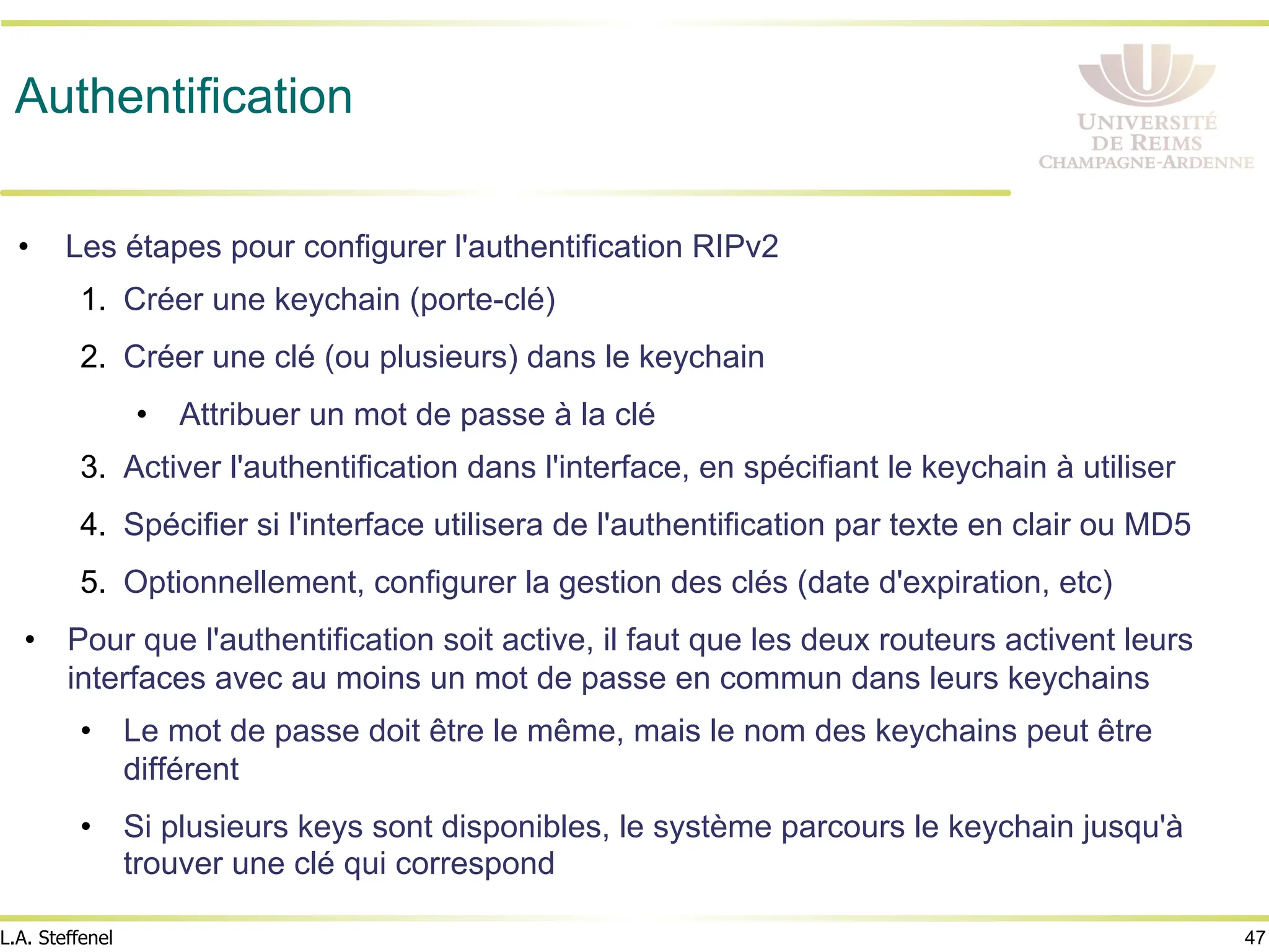 47
L.A. Steffenel
Authentification
• Les étapes pour configurer l'authentification RIPv2
1. Créer une keychain (porte-clé)
2. Créer une clé (ou plusieurs) dans le keychain
• Attribuer un mot de passe à la clé
3. Activer l'authentification dans l'interface, en spécifiant le keychain à utiliser
4. Spécifier si l'interface utilisera de l'authentification par texte en clair ou MD5
5. Optionnellement, configurer la gestion des clés (date d'expiration, etc)
• Pour que l'authentification soit active, il faut que les deux routeurs activent leurs
interfaces avec au moins un mot de passe en commun dans leurs keychains
• Le mot de passe doit être le même, mais le nom des keychains peut être
différent
• Si plusieurs keys sont disponibles, le système parcours le keychain jusqu'à
trouver une clé qui correspond
 