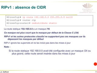 11
L.A. Steffenel
RIPv1 : absence de CIDR
La route statique 192.168.0.0 a un masque /16
Ce masque est plus court que le masque par défaut de la Classe C (/24)
RIPv1 et les autres protocoles classful ne supportent pas ces masques car ils
dépassent les masques par défaut
RIPv1 ignore les supernets et ne les inclut pas dans les mises à jour
Note :
Si la route statique 192.168.0.0 avait été configurée avec un masque /24 ou
plus grand, cette route serait insérée dans les mises à jour
R2(config)# ip route 192.168.0.0 255.255.0.0 null0
R2(config)# router rip
R2(config-router)# redistribute static
 