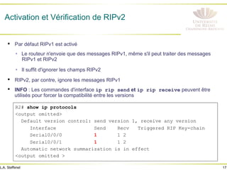 17
L.A. Steffenel
Activation et Vérification de RIPv2
• Par défaut RIPv1 est activé
Ÿ Le routeur n'envoie que des messages RIPv1, même s'il peut traiter des messages
RIPv1 et RIPv2
Ÿ Il suffit d'ignorer les champs RIPv2
• RIPv2, par contre, ignore les messages RIPv1
• INFO : Les commandes d'interface ip rip send et ip rip receive peuvent être
utilisés pour forcer la compatibilité entre les versions
R2# show ip protocols
<output omitted>
Default version control: send version 1, receive any version
Interface Send Recv Triggered RIP Key-chain
Serial0/0/0 1 1 2
Serial0/0/1 1 1 2
Automatic network summarization is in effect
<output omitted >
 