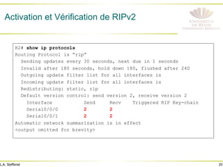 20
L.A. Steffenel
R2# show ip protocols
Routing Protocol is “rip”
Sending updates every 30 seconds, next due in 1 seconds
Invalid after 180 seconds, hold down 180, flushed after 240
Outgoing update filter list for all interfaces is
Incoming update filter list for all interfaces is
Redistributing: static, rip
Default version control: send version 2, receive version 2
Interface Send Recv Triggered RIP Key-chain
Serial0/0/0 2 2
Serial0/0/1 2 2
Automatic network summarization is in effect
<output omitted for brevity>
Activation et Vérification de RIPv2
 