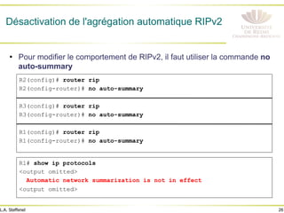 26
L.A. Steffenel
Désactivation de l'agrégation automatique RIPv2
• Pour modifier le comportement de RIPv2, il faut utiliser la commande no
auto-summary
R2(config)# router rip
R2(config-router)# no auto-summary
R3(config)# router rip
R3(config-router)# no auto-summary
R1(config)# router rip
R1(config-router)# no auto-summary
R1# show ip protocols
<output omitted>
Automatic network summarization is not in effect
<output omitted>
 