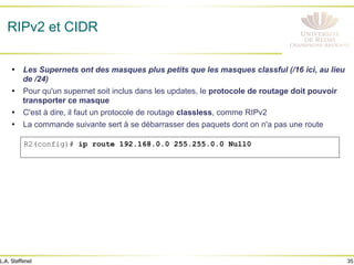 35
L.A. Steffenel
RIPv2 et CIDR
• Les Supernets ont des masques plus petits que les masques classful (/16 ici, au lieu
de /24)
• Pour qu'un supernet soit inclus dans les updates, le protocole de routage doit pouvoir
transporter ce masque
• C'est à dire, il faut un protocole de routage classless, comme RIPv2
• La commande suivante sert à se débarrasser des paquets dont on n'a pas une route
R2(config)# ip route 192.168.0.0 255.255.0.0 Null0
 