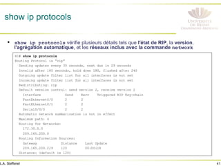 41
L.A. Steffenel
show ip protocols
• show ip protocols vérifie plusieurs détails tels que l'état de RIP, la version,
l'agrégation automatique, et les réseaux inclus avec la commande network
R1# show ip protocols
Routing Protocol is “rip”
Sending updates every 30 seconds, next due in 29 seconds
Invalid after 180 seconds, hold down 180, flushed after 240
Outgoing update filter list for all interfaces is not set
Incoming update filter list for all interfaces is not set
Redistributing: rip
Default version control: send version 2, receive version 2
Interface Send Recv Triggered RIP Key-chain
FastEthernet0/0 2 2
FastEthernet0/1 2 2
Serial0/0/0 2 2
Automatic network summarization is not in effect
Maximum path: 4
Routing for Networks:
172.30.0.0
209.165.200.0
Routing Information Sources:
Gateway Distance Last Update
209.165.200.229 120 00:00:18
Distance: (default is 120)
 