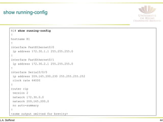 44
L.A. Steffenel
show running-config
R1# show running-config
!
hostname R1
!
interface FastEthernet0/0
ip address 172.30.1.1 255.255.255.0
!
interface FastEthernet0/1
ip address 172.30.2.1 255.255.255.0
!
interface Serial0/0/0
ip address 209.165.200.230 255.255.255.252
clock rate 64000
!
router rip
version 2
network 172.30.0.0
network 209.165.200.0
no auto-summary
!
<some output omitted for brevity>
 