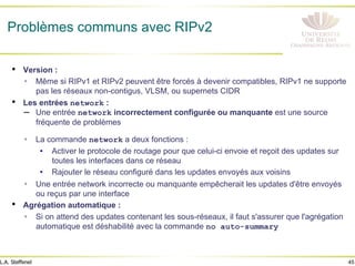 45
L.A. Steffenel
Problèmes communs avec RIPv2
• Version :
Ÿ Même si RIPv1 et RIPv2 peuvent être forcés à devenir compatibles, RIPv1 ne supporte
pas les réseaux non-contigus, VLSM, ou supernets CIDR
• Les entrées network :
– Une entrée network incorrectement configurée ou manquante est une source
fréquente de problèmes
Ÿ La commande network a deux fonctions :
• Activer le protocole de routage pour que celui-ci envoie et reçoit des updates sur
toutes les interfaces dans ce réseau
• Rajouter le réseau configuré dans les updates envoyés aux voisins
Ÿ Une entrée network incorrecte ou manquante empêcherait les updates d'être envoyés
ou reçus par une interface
• Agrégation automatique :
Ÿ Si on attend des updates contenant les sous-réseaux, il faut s'assurer que l'agrégation
automatique est déshabilité avec la commande no auto-summary
 