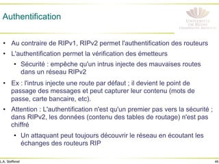 46
L.A. Steffenel
Authentification
• Au contraire de RIPv1, RIPv2 permet l'authentification des routeurs
• L'authentification permet la vérification des émetteurs
• Sécurité : empêche qu'un intrus injecte des mauvaises routes
dans un réseau RIPv2
• Ex : l'intrus injecte une route par défaut ; il devient le point de
passage des messages et peut capturer leur contenu (mots de
passe, carte bancaire, etc).
• Attention : L'authentification n'est qu'un premier pas vers la sécurité ;
dans RIPv2, les données (contenu des tables de routage) n'est pas
chiffré
• Un attaquant peut toujours découvrir le réseau en écoutant les
échanges des routeurs RIP
 