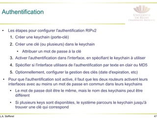 47
L.A. Steffenel
Authentification
• Les étapes pour configurer l'authentification RIPv2
1. Créer une keychain (porte-clé)
2. Créer une clé (ou plusieurs) dans le keychain
• Attribuer un mot de passe à la clé
3. Activer l'authentification dans l'interface, en spécifiant le keychain à utiliser
4. Spécifier si l'interface utilisera de l'authentification par texte en clair ou MD5
5. Optionnellement, configurer la gestion des clés (date d'expiration, etc)
• Pour que l'authentification soit active, il faut que les deux routeurs activent leurs
interfaces avec au moins un mot de passe en commun dans leurs keychains
• Le mot de passe doit être le même, mais le nom des keychains peut être
différent
• Si plusieurs keys sont disponibles, le système parcours le keychain jusqu'à
trouver une clé qui correspond
 