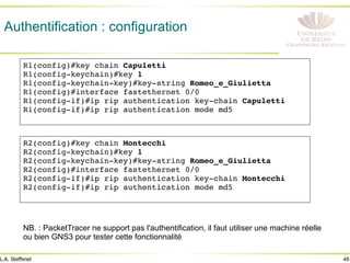 48
L.A. Steffenel
Authentification : configuration
R1(config)#key chain Capuletti!
R1(config-keychain)#key 1 !
R1(config-keychain-key)#key-string Romeo_e_Giulietta !
R1(config)#interface fastethernet 0/0 !
R1(config-if)#ip rip authentication key-chain Capuletti !
R1(config-if)#ip rip authentication mode md5 !
!
R2(config)#key chain Montecchi!
R2(config-keychain)#key 1 !
R2(config-keychain-key)#key-string Romeo_e_Giulietta !
R2(config)#interface fastethernet 0/0 !
R2(config-if)#ip rip authentication key-chain Montecchi !
R2(config-if)#ip rip authentication mode md5 !
!
NB. : PacketTracer ne support pas l'authentification, il faut utiliser une machine réelle
ou bien GNS3 pour tester cette fonctionnalité
 