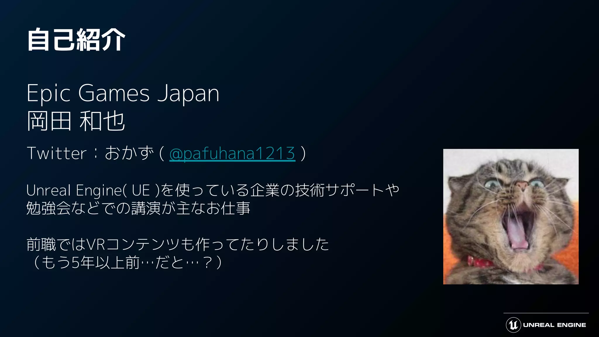 自己紹介
Epic Games Japan
岡田 和也
Twitter：おかず ( @pafuhana1213 )
Unreal Engine( UE )を使っている企業の技術サポートや
勉強会などでの講演が主なお仕事
前職ではVRコンテンツも作ってたりしました
（もう5年以上前…だと…？）
 