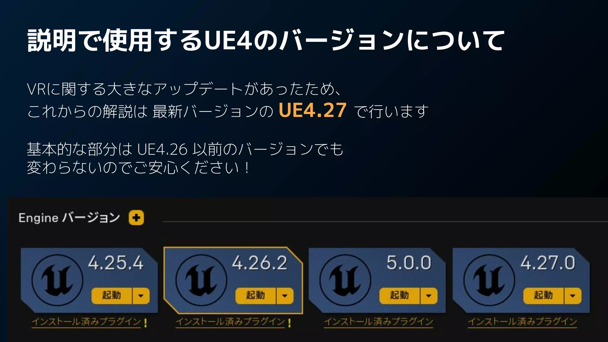 説明で使用するUE4のバージョンについて
VRに関する大きなアップデートがあったため、
これからの解説は 最新バージョンの UE4.27 で行います
基本的な部分は UE4.26 以前のバージョンでも
変わらないのでご安心ください！
 