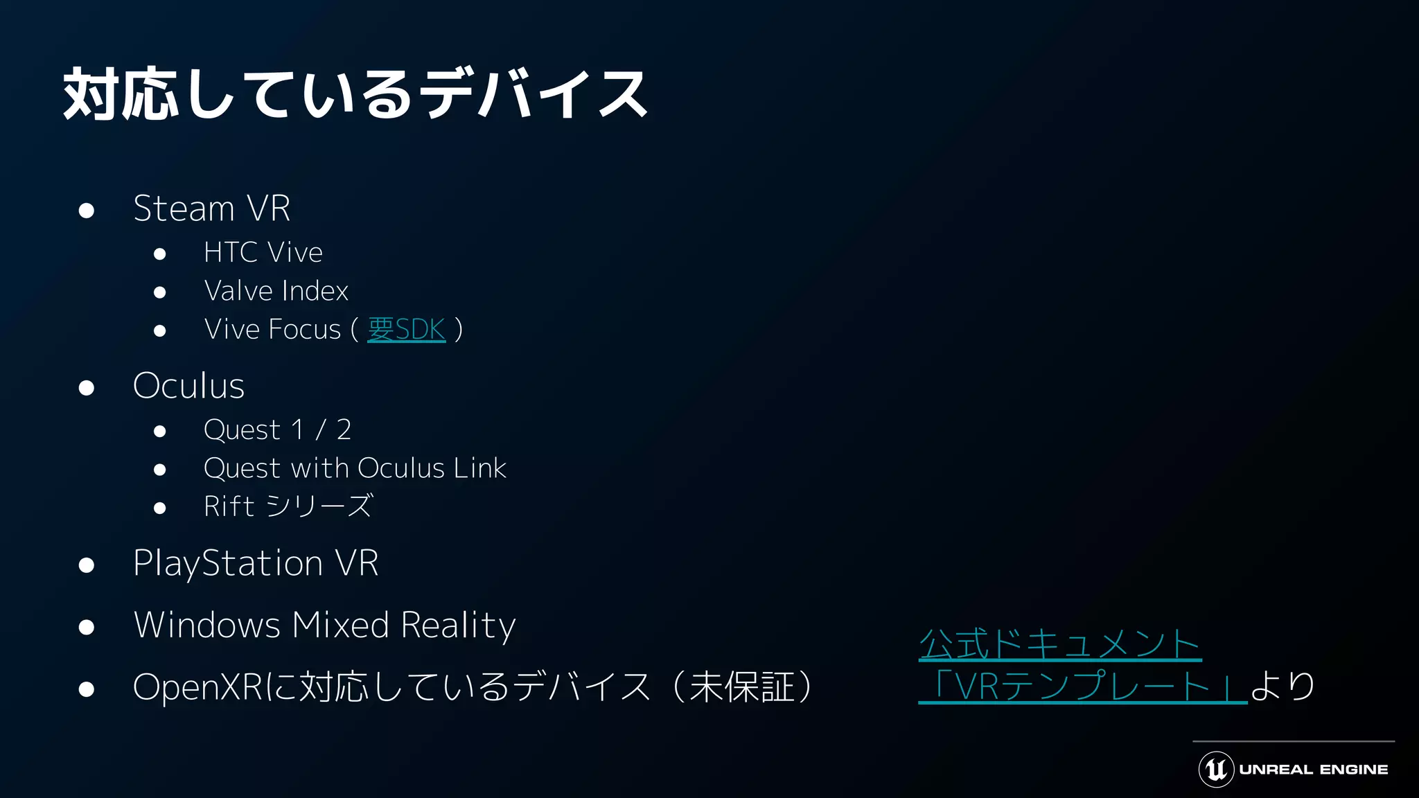 対応しているデバイス
● Steam VR
● HTC Vive
● Valve Index
● Vive Focus ( 要SDK )
● Oculus
● Quest 1 / 2
● Quest with Oculus Link
● Rift シリーズ
● PlayStation VR
● Windows Mixed Reality
● OpenXRに対応しているデバイス（未保証）
公式ドキュメント
「VRテンプレート」より
 