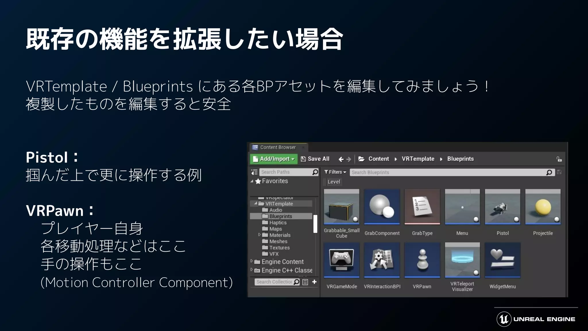 既存の機能を拡張したい場合
VRTemplate / Blueprints にある各BPアセットを編集してみましょう！
複製したものを編集すると安全
Pistol：
掴んだ上で更に操作する例
VRPawn：
　プレイヤー自身
　各移動処理などはここ
　手の操作もここ
　(Motion Controller Component)
 