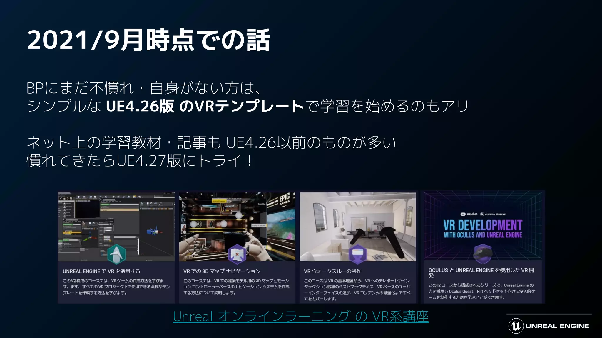 2021/9月時点での話
BPにまだ不慣れ・自身がない方は、
シンプルな UE4.26版 のVRテンプレートで学習を始めるのもアリ
ネット上の学習教材・記事も UE4.26以前のものが多い
慣れてきたらUE4.27版にトライ！
Unreal オンラインラーニング の VR系講座
 