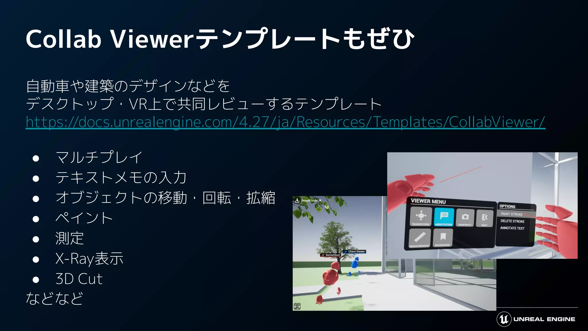 Collab Viewerテンプレートもぜひ
自動車や建築のデザインなどを
デスクトップ・VR上で共同レビューするテンプレート
https://docs.unrealengine.com/4.27/ja/Resources/Templates/CollabViewer/
● マルチプレイ
● テキストメモの入力
● オブジェクトの移動・回転・拡縮
● ペイント
● 測定
● X-Ray表示
● 3D Cut
などなど
 
