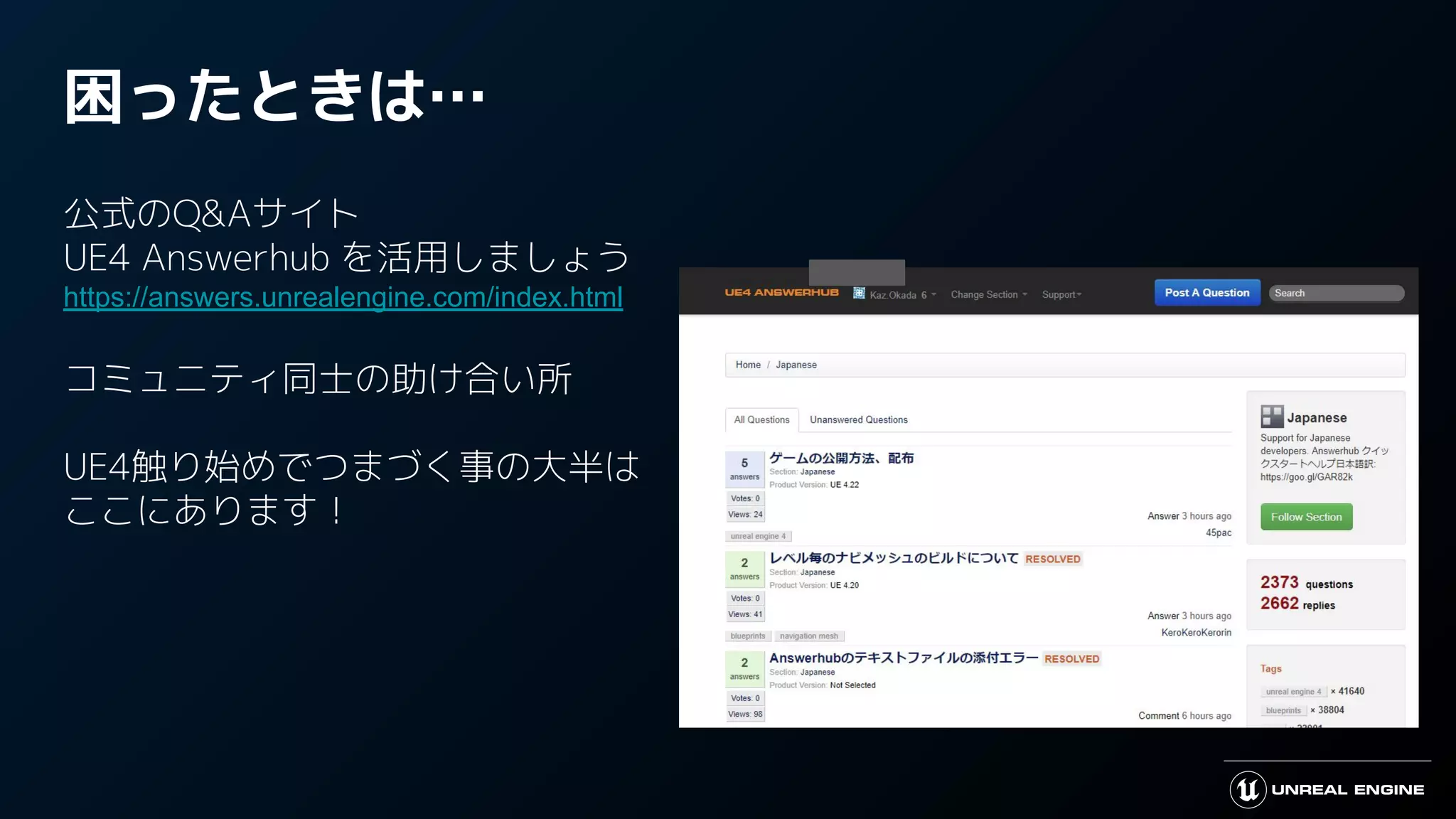 困ったときは…
公式のQ&Aサイト
UE4 Answerhub を活用しましょう
https://answers.unrealengine.com/index.html
コミュニティ同士の助け合い所
UE4触り始めでつまづく事の大半は
ここにあります！
 