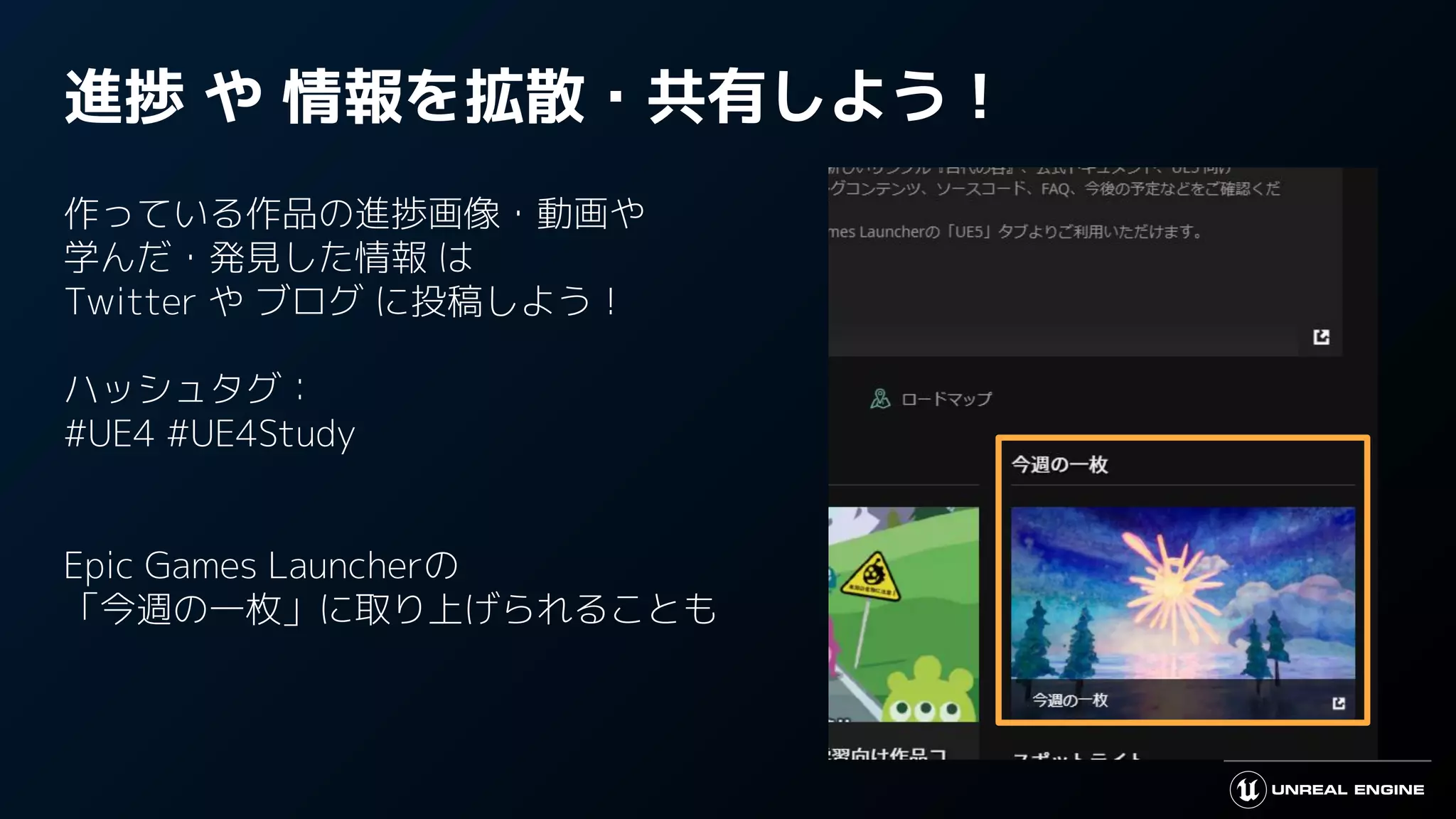 進捗 や 情報を拡散・共有しよう！
作っている作品の進捗画像・動画や
学んだ・発見した情報 は
Twitter や ブログ に投稿しよう！
ハッシュタグ：
#UE4 #UE4Study
Epic Games Launcherの
「今週の一枚」に取り上げられることも
 