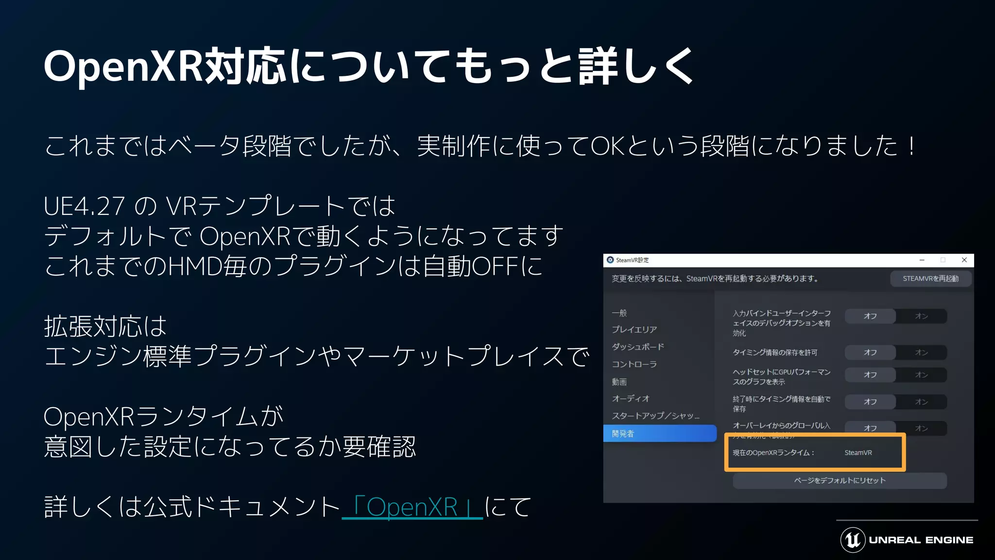 OpenXR対応についてもっと詳しく
これまではベータ段階でしたが、実制作に使ってOKという段階になりました！
UE4.27 の VRテンプレートでは
デフォルトで OpenXRで動くようになってます
これまでのHMD毎のプラグインは自動OFFに
拡張対応は
エンジン標準プラグインやマーケットプレイスで
OpenXRランタイムが
意図した設定になってるか要確認
詳しくは公式ドキュメント「OpenXR」にて
 