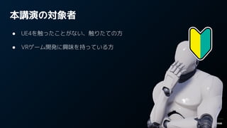 本講演の対象者
● UE4を触ったことがない、触りたての方
● VRゲーム開発に興味を持っている方
 