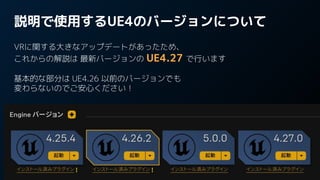 説明で使用するUE4のバージョンについて
VRに関する大きなアップデートがあったため、
これからの解説は 最新バージョンの UE4.27 で行います
基本的な部分は UE4.26 以前のバージョンでも
変わらないのでご安心ください！
 