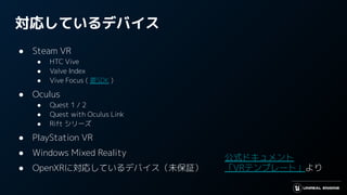 対応しているデバイス
● Steam VR
● HTC Vive
● Valve Index
● Vive Focus ( 要SDK )
● Oculus
● Quest 1 / 2
● Quest with Oculus Link
● Rift シリーズ
● PlayStation VR
● Windows Mixed Reality
● OpenXRに対応しているデバイス（未保証）
公式ドキュメント
「VRテンプレート」より
 