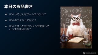 本日のお品書き
● UE4 ってどんなゲームエンジン？
● UE4 のつよみってなに？
● UE4 を使ったVRコンテンツ開発って
どうすればいいの？
 