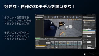 好きな・自作の3Dモデルを置いたり！
各アセットを管理する
コンテンツブラウザから
ドラッグ＆ドロップで
モデルのインポートは
コンテンツブラウザに
ドラッグ＆ドロップ！
 