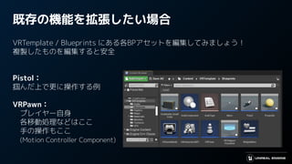 既存の機能を拡張したい場合
VRTemplate / Blueprints にある各BPアセットを編集してみましょう！
複製したものを編集すると安全
Pistol：
掴んだ上で更に操作する例
VRPawn：
　プレイヤー自身
　各移動処理などはここ
　手の操作もここ
　(Motion Controller Component)
 
