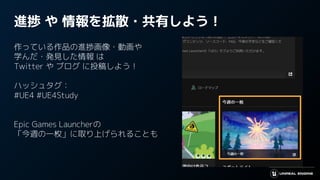 進捗 や 情報を拡散・共有しよう！
作っている作品の進捗画像・動画や
学んだ・発見した情報 は
Twitter や ブログ に投稿しよう！
ハッシュタグ：
#UE4 #UE4Study
Epic Games Launcherの
「今週の一枚」に取り上げられることも
 