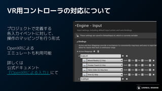VR用コントローラの対応について
プロジェクトで定義する
各入力イベントに対して、
操作のマッピングを行う形式
OpenXRによる
エミュレートも利用可能
詳しくは
公式ドキュメント
『OpenXRによる入力』にて
 