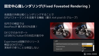 固定中心窩レンダリング(Fixed Foveated Rendering )
各画面の外側は粗くレンダリングすることで
GPUパフォーマンスを改善する機能（最大 4x4 pixel の グループ）
社内での検証では
BasePassが 最大約50%改善！
DX12でのみサポート
UE5向けにVulkanでの対応が進行中
Experimental段階でのリリース
検証はOKだけど、
実制作で使うことは保証しない
 