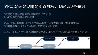 VRコンテンツ開発するなら、UE4.27へ是非
VR対応に関しては UE5 早期アクセス より
UE4.27の方が進んでいます
Open XRへの対応、UE5 正式版へのスムーズな移行などを考慮すると
VR開発者ならUE4.27への移行をオススメします
なお、UE4.27 から UE5早期アクセスには移行できないためご注意ください
 
