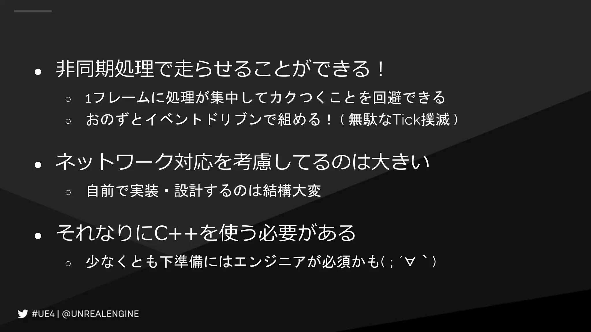 ● 非同期処理で走らせることができる！
○ 1フレームに処理が集中してカクつくことを回避できる
○ おのずとイベントドリブンで組める！ ( 無駄なTick撲滅 )
● ネットワーク対応を考慮してるのは大きい
○ 自前で実装・設計するのは結構大変
● それなりにC++を使う必要がある
○ 少なくとも下準備にはエンジニアが必須かも(；´∀｀)
 