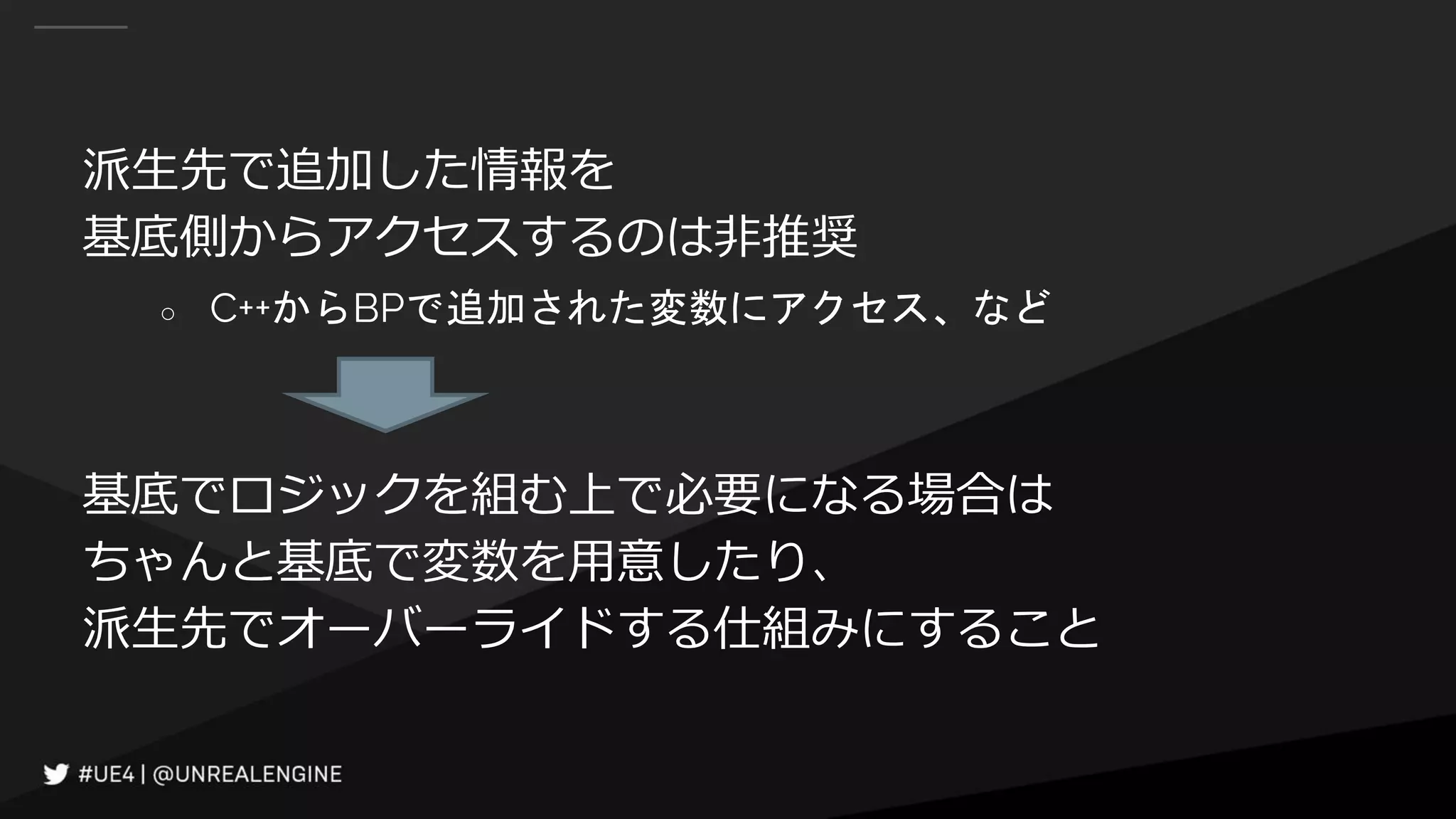 派生先で追加した情報を
基底側からアクセスするのは非推奨
○ C++からBPで追加された変数にアクセス、など
基底でロジックを組む上で必要になる場合は
ちゃんと基底で変数を用意したり、
派生先でオーバーライドする仕組みにすること
 