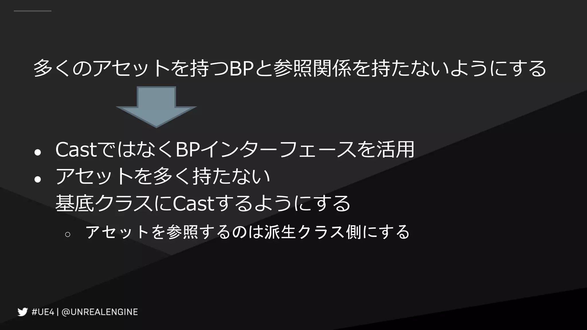 多くのアセットを持つBPと参照関係を持たないようにする
● CastではなくBPインターフェースを活用
● アセットを多く持たない
基底クラスにCastするようにする
○ アセットを参照するのは派生クラス側にする
 